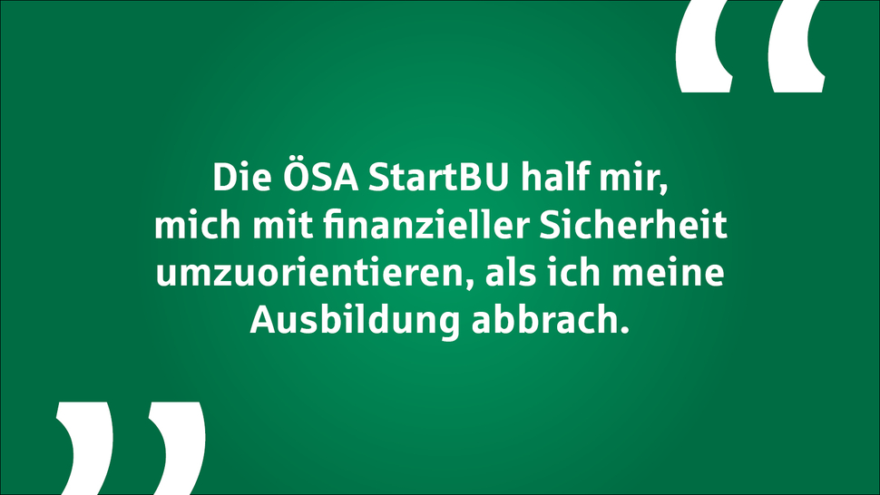 Text auf grünem Hintergrund: „Die ÖSA StartBU half mir, mich mit finanzieller Sicherheit umzuorientieren, als ich meine Ausbildung abbrach.“