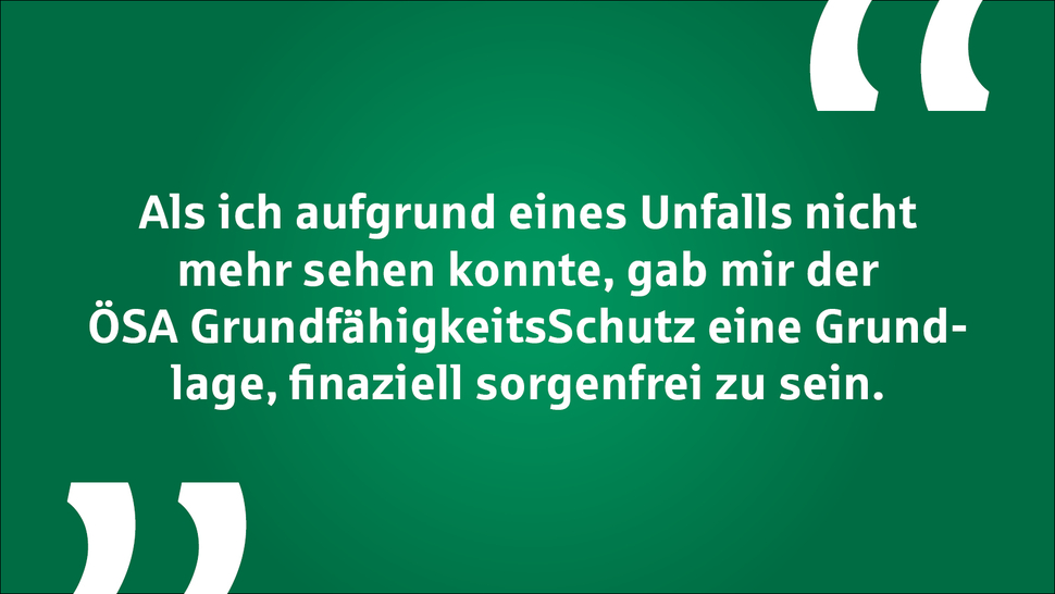 Text auf grünem Hintergrund: "Als ich aufgrund eines Unfalls nicht mehr sehen konnte, gab mir der ÖSA Grundfähigkeitsschutz eine Grundlage, finanziell sorgenfrei zu sein."