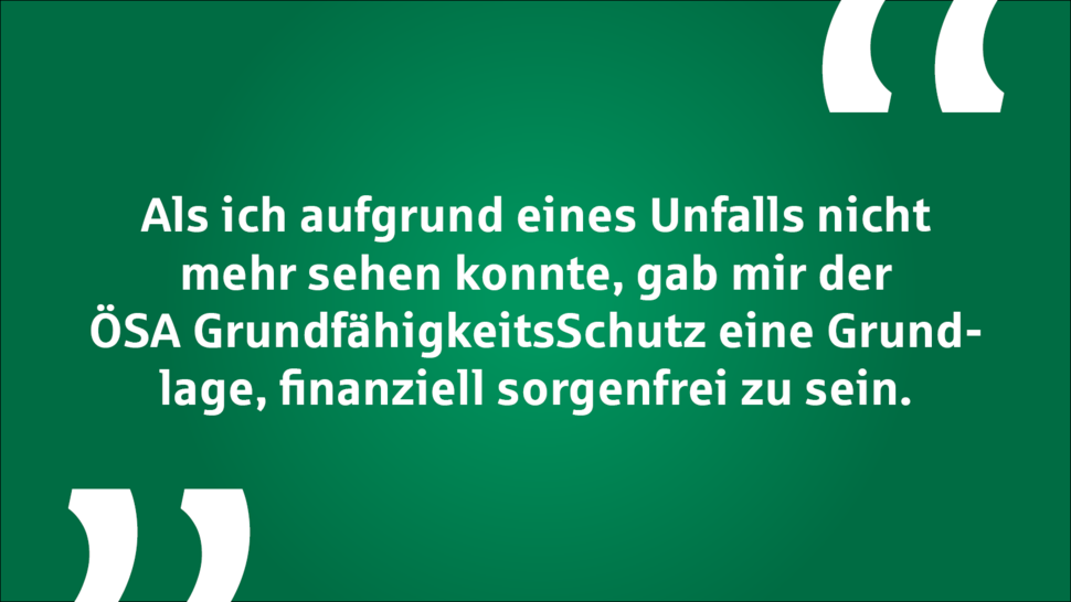 Text auf grünem Hintergrund: "Als ich aufgrund eines Unfalls nicht mehr sehen konnte, gab mir der ÖSA Grundfähigkeitsschutz eine Grundlage, finanziell sorgenfrei zu sein."