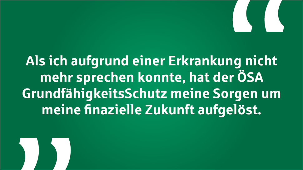 Zitat auf grünem Hintergrund: „Als ich aufgrund einer Erkrankung nicht mehr sprechen konnte, hat der ÖSA GrundfähigkeitsSchutz meine Sorgen um meine finanzielle Zukunft aufgelöst.“