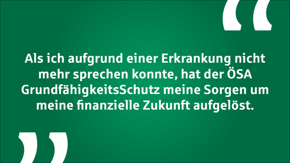 Zitat auf grünem Hintergrund: „Als ich aufgrund einer Erkrankung nicht mehr sprechen konnte, hat der ÖSA GrundfähigkeitsSchutz meine Sorgen um meine finanzielle Zukunft aufgelöst.“